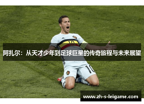 阿扎尔：从天才少年到足球巨星的传奇旅程与未来展望